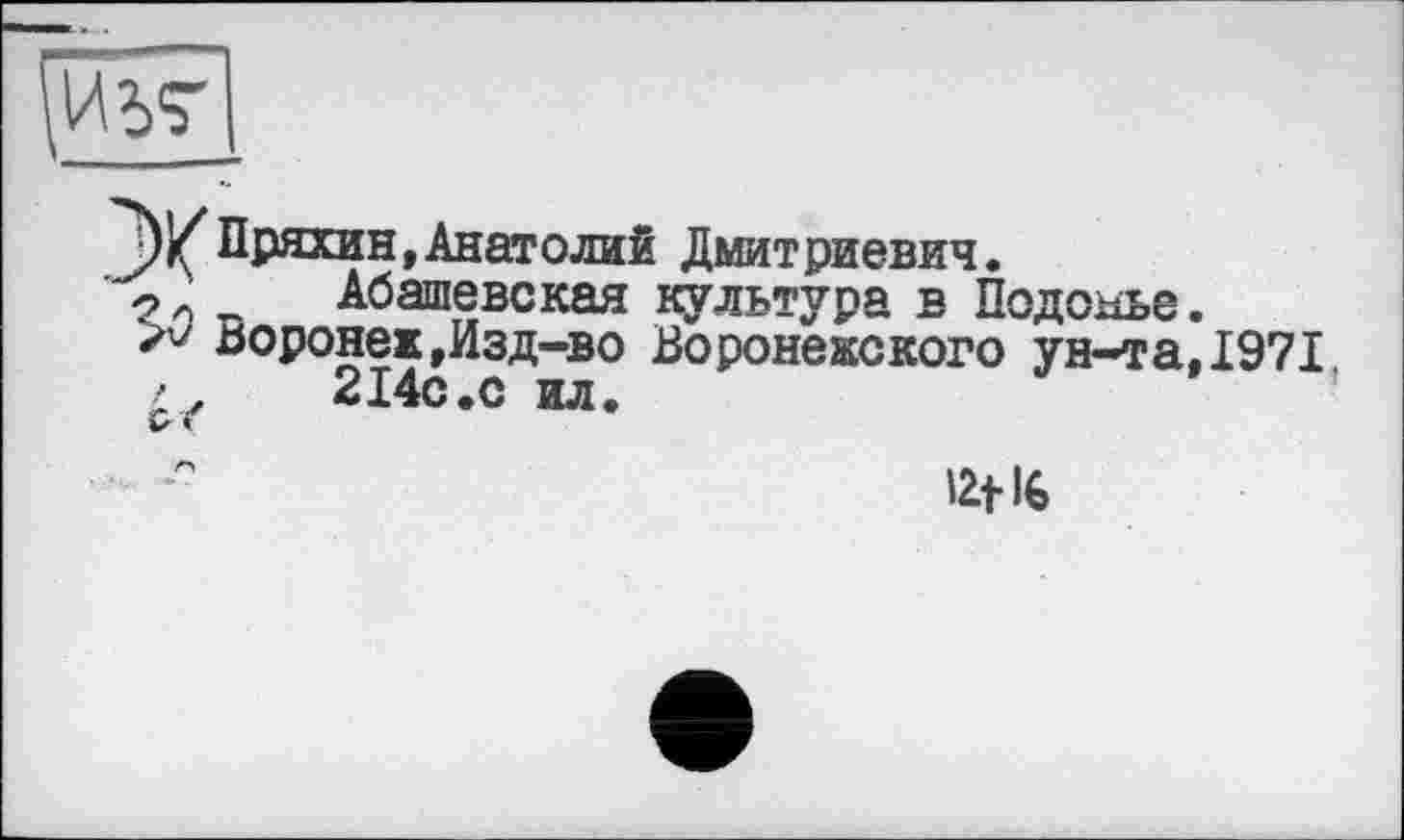 ﻿pw]
Пряхин, Анатолий Дмитриевич.
' ■? л п Абашевская культура в Подобье.
>v Воронеж,Изд-во Воронежского ун-та,1971
2І4С.С ил.	’
